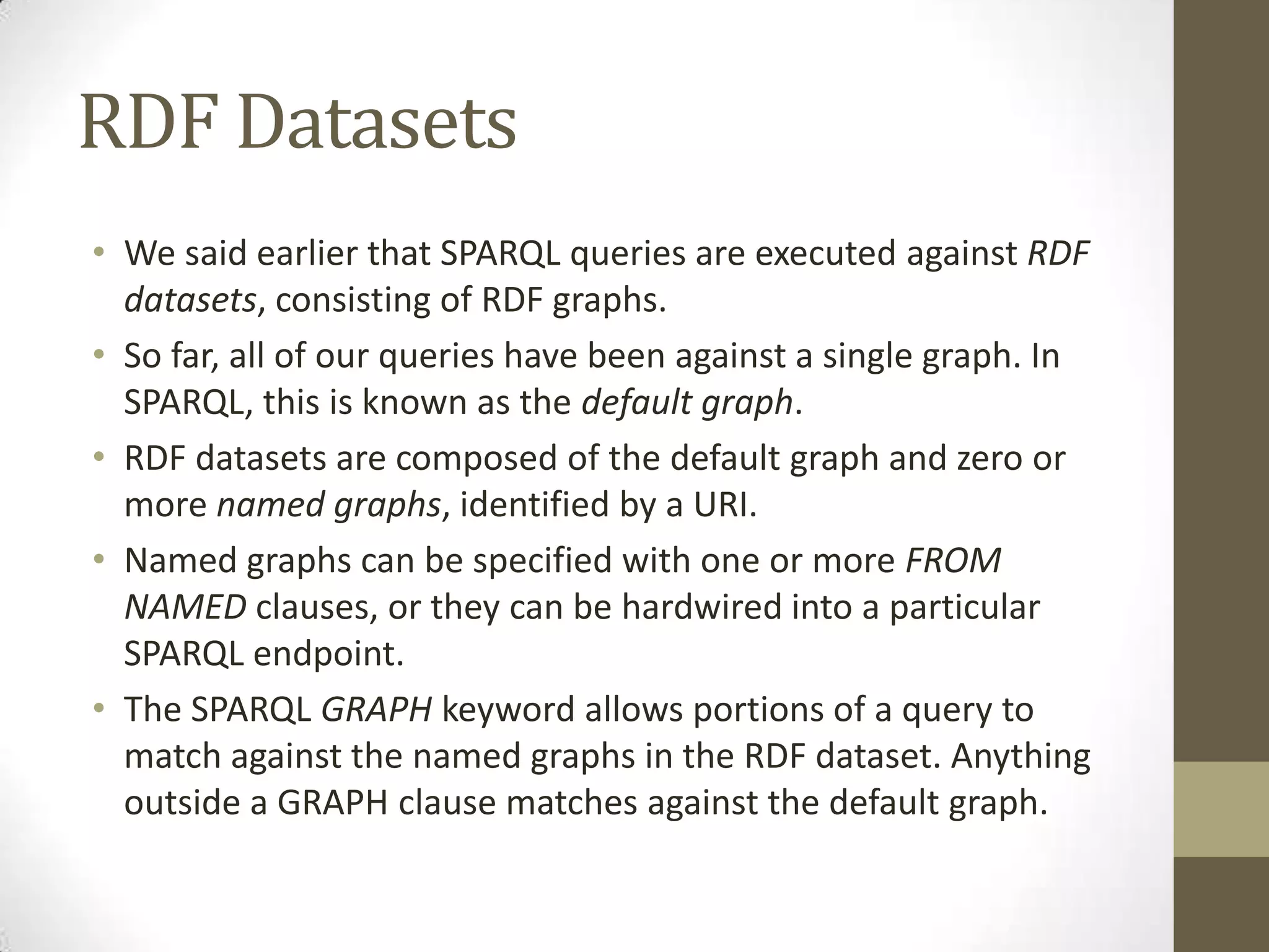 RDF DatasetsWe said earlier that SPARQL queries are executed against RDF datasets, consisting of RDF graphs.So far, all of our queries have been against a single graph. In SPARQL, this is known as the default graph.RDF datasets are composed of the default graph and zero or more named graphs, identified by a URI.Named graphs can be specified with one or more FROM NAMED clauses, or they can be hardwired into a particular SPARQL endpoint.The SPARQL GRAPH keyword allows portions of a query to match against the named graphs in the RDF dataset. Anything outside a GRAPH clause matches against the default graph.