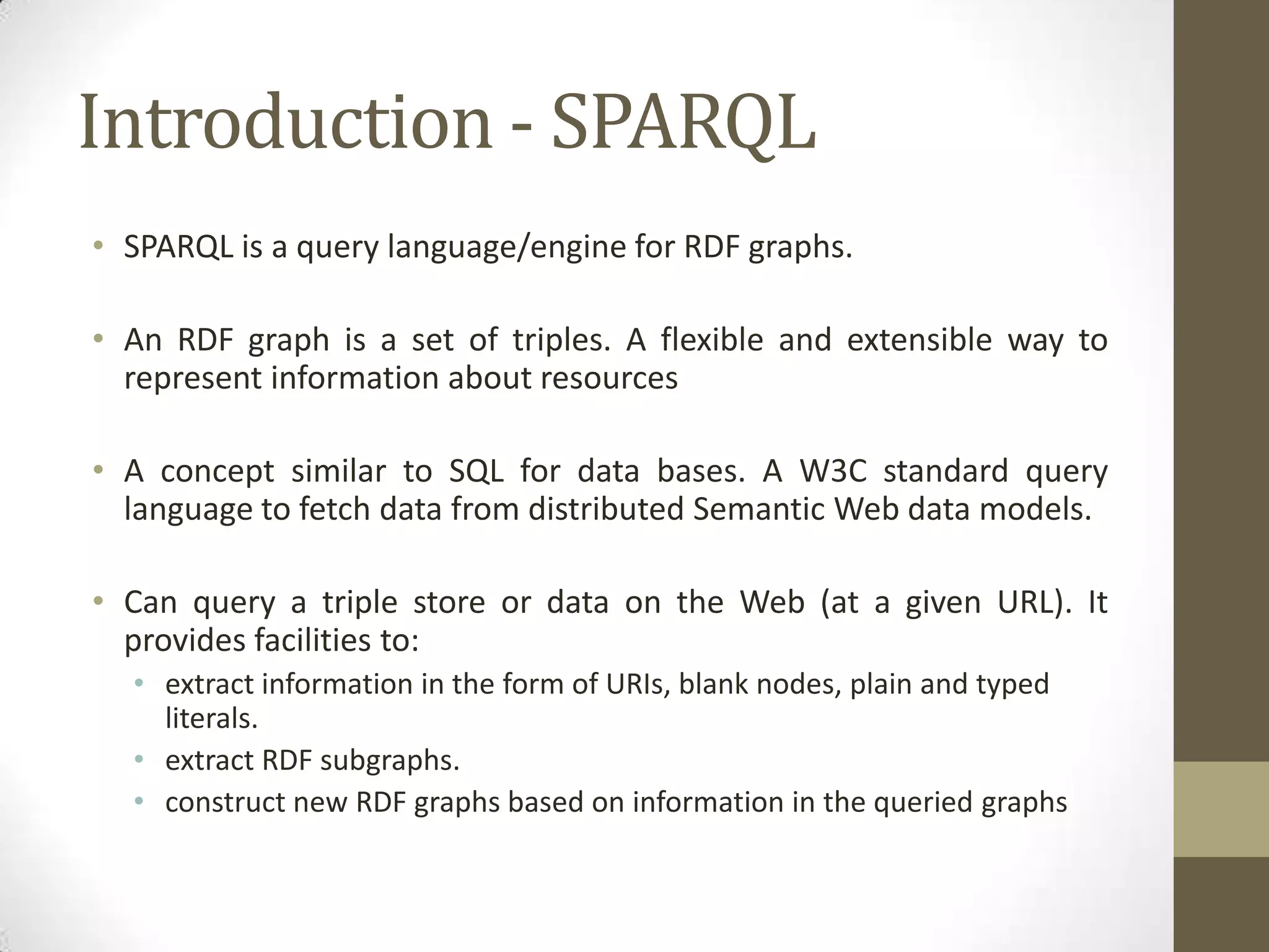 Introduction - SPARQLSPARQL is a query language/engine for RDF graphs. An RDF graph is a set of triples. A flexible and extensible way to represent information about resourcesA concept similar to SQL for data bases. A W3C standard query language to fetch data from distributed Semantic Web data models. Can query a triple store or data on the Web (at a given URL). It provides facilities to:extract information in the form of URIs, blank nodes, plain and typed literals. extract RDF subgraphs. construct new RDF graphs based on information in the queried graphs