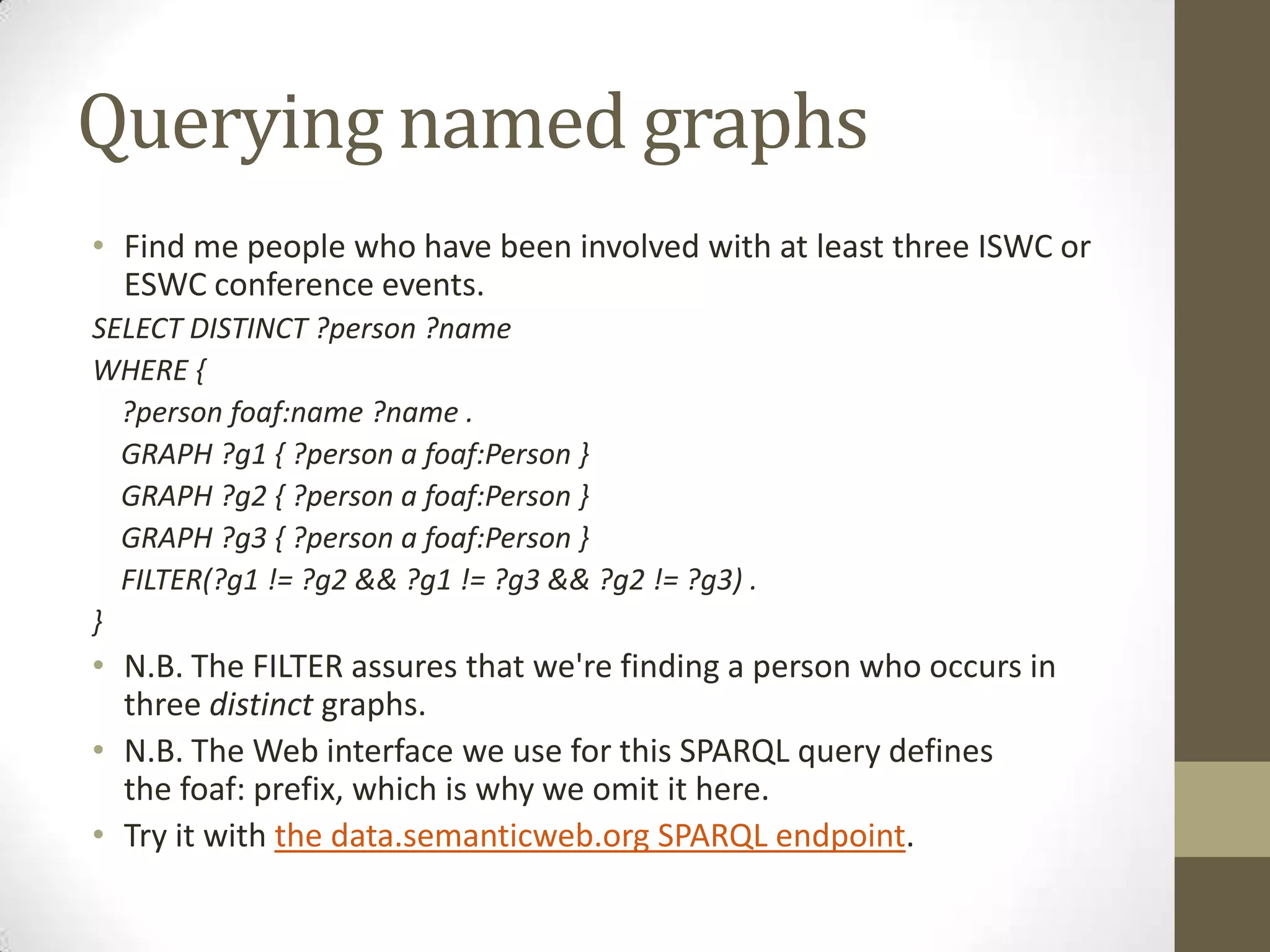 Querying named graphsFind me people who have been involved with at least three ISWC or ESWC conference events.SELECT DISTINCT ?person ?nameWHERE { ?person foaf:name ?name . GRAPH ?g1 { ?person a foaf:Person } GRAPH ?g2 { ?person a foaf:Person } GRAPH ?g3 { ?person a foaf:Person } FILTER(?g1 != ?g2 && ?g1 != ?g3 && ?g2 != ?g3) .} N.B. The FILTER assures that we're finding a person who occurs in three distinct graphs.N.B. The Web interface we use for this SPARQL query defines the foaf: prefix, which is why we omit it here.Try it with the data.semanticweb.org SPARQL endpoint.