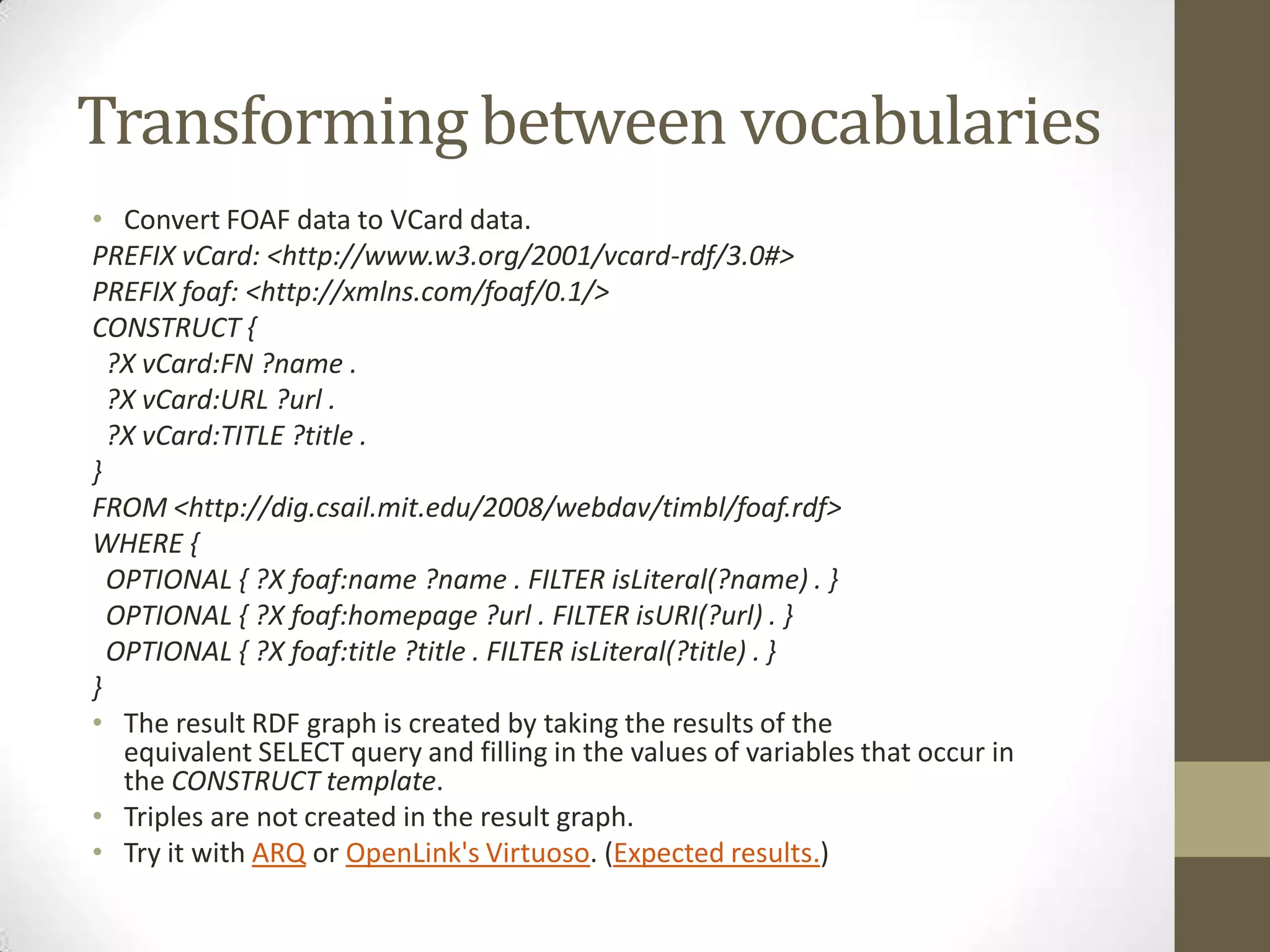 Transforming between vocabulariesConvert FOAF data to VCard data.PREFIX vCard: <http://www.w3.org/2001/vcard-rdf/3.0#>PREFIX foaf: <http://xmlns.com/foaf/0.1/>CONSTRUCT { ?X vCard:FN ?name . ?X vCard:URL ?url . ?X vCard:TITLE ?title .}FROM <http://dig.csail.mit.edu/2008/webdav/timbl/foaf.rdf>WHERE { OPTIONAL { ?X foaf:name ?name . FILTER isLiteral(?name) . } OPTIONAL { ?X foaf:homepage ?url . FILTER isURI(?url) . } OPTIONAL { ?X foaf:title ?title . FILTER isLiteral(?title) . }}The result RDF graph is created by taking the results of the equivalent SELECT query and filling in the values of variables that occur in the CONSTRUCT template.Triples are not created in the result graph.Try it with ARQ or OpenLink's Virtuoso. (Expected results.)