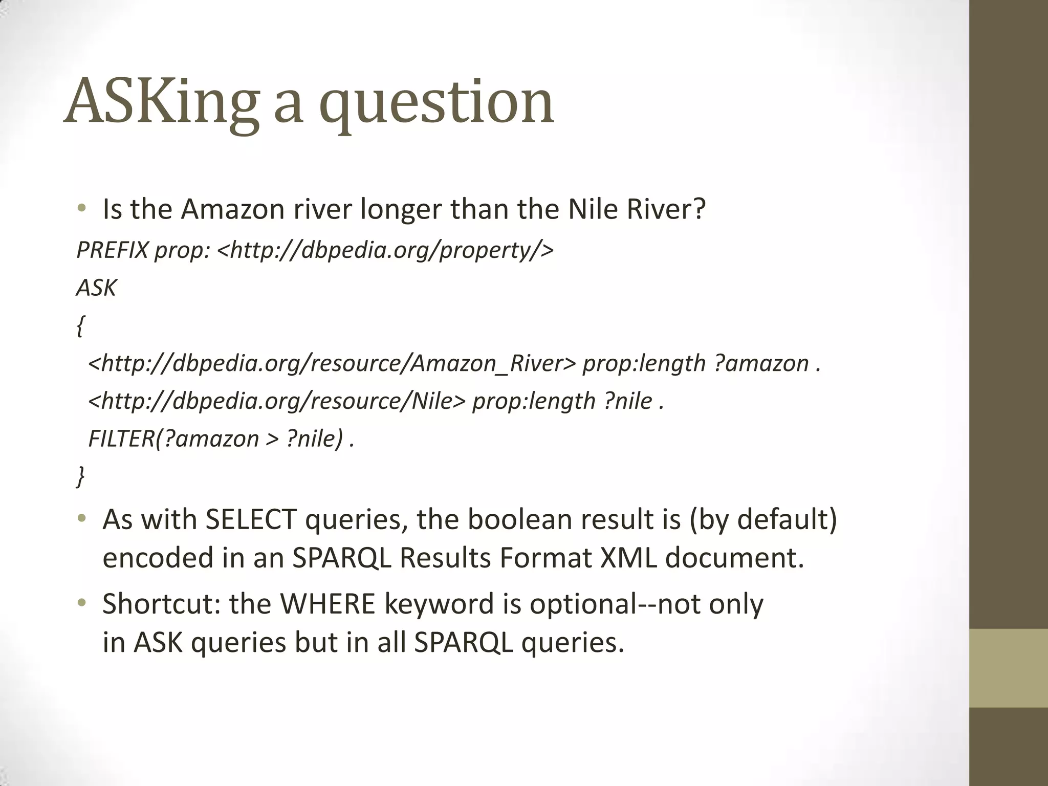 ASKing a questionIs the Amazon river longer than the Nile River?PREFIX prop: <http://dbpedia.org/property/>ASK{ <http://dbpedia.org/resource/Amazon_River> prop:length ?amazon . <http://dbpedia.org/resource/Nile> prop:length ?nile . FILTER(?amazon > ?nile) .}As with SELECT queries, the boolean result is (by default) encoded in an SPARQL Results Format XML document.Shortcut: the WHERE keyword is optional--not only in ASK queries but in all SPARQL queries.