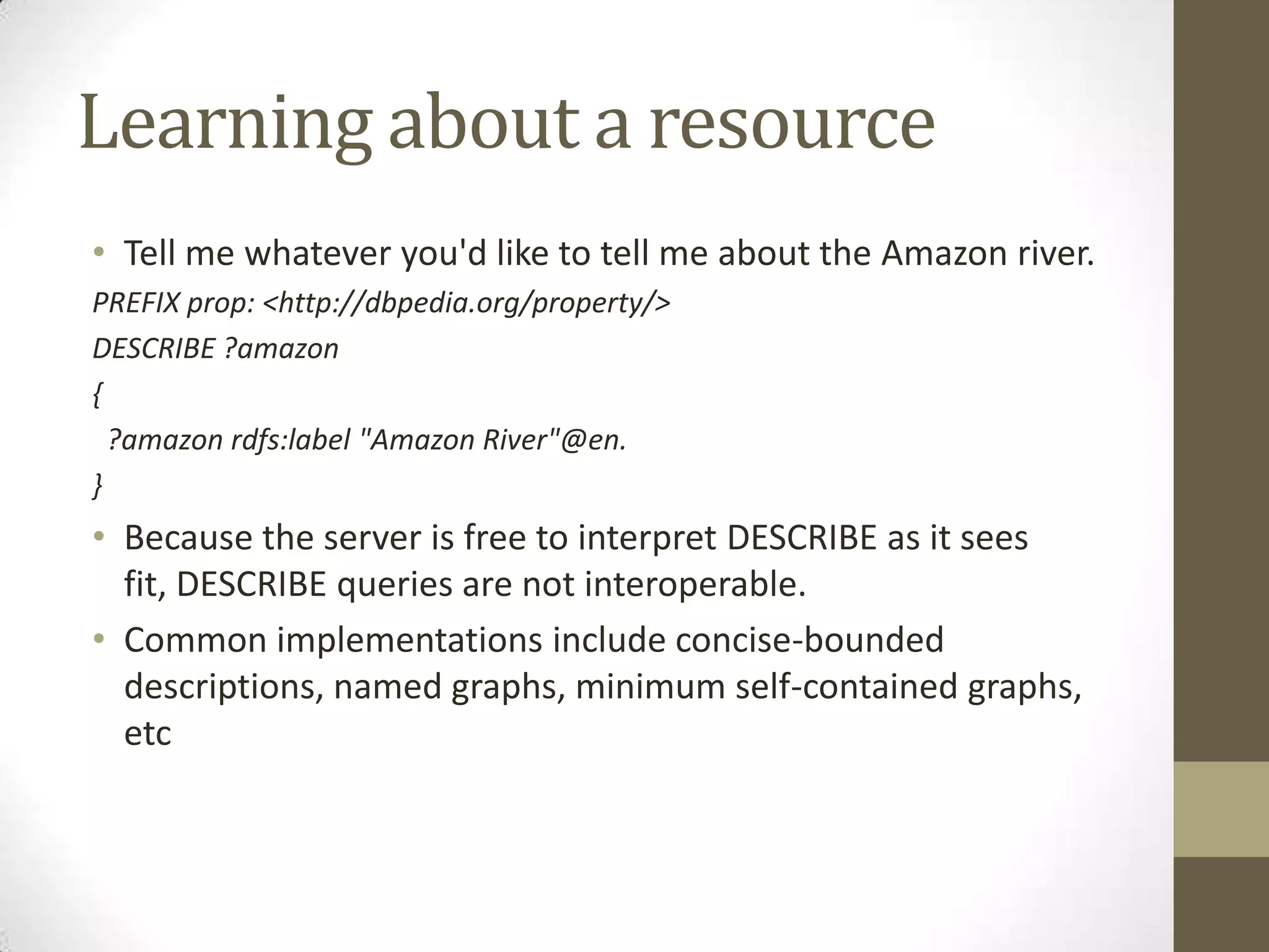 Learning about a resourceTell me whatever you'd like to tell me about the Amazon river.PREFIX prop: <http://dbpedia.org/property/>DESCRIBE ?amazon{ ?amazon rdfs:label "Amazon River"@en.}Because the server is free to interpret DESCRIBE as it sees fit, DESCRIBE queries are not interoperable.Common implementations include concise-bounded descriptions, named graphs, minimum self-contained graphs, etc