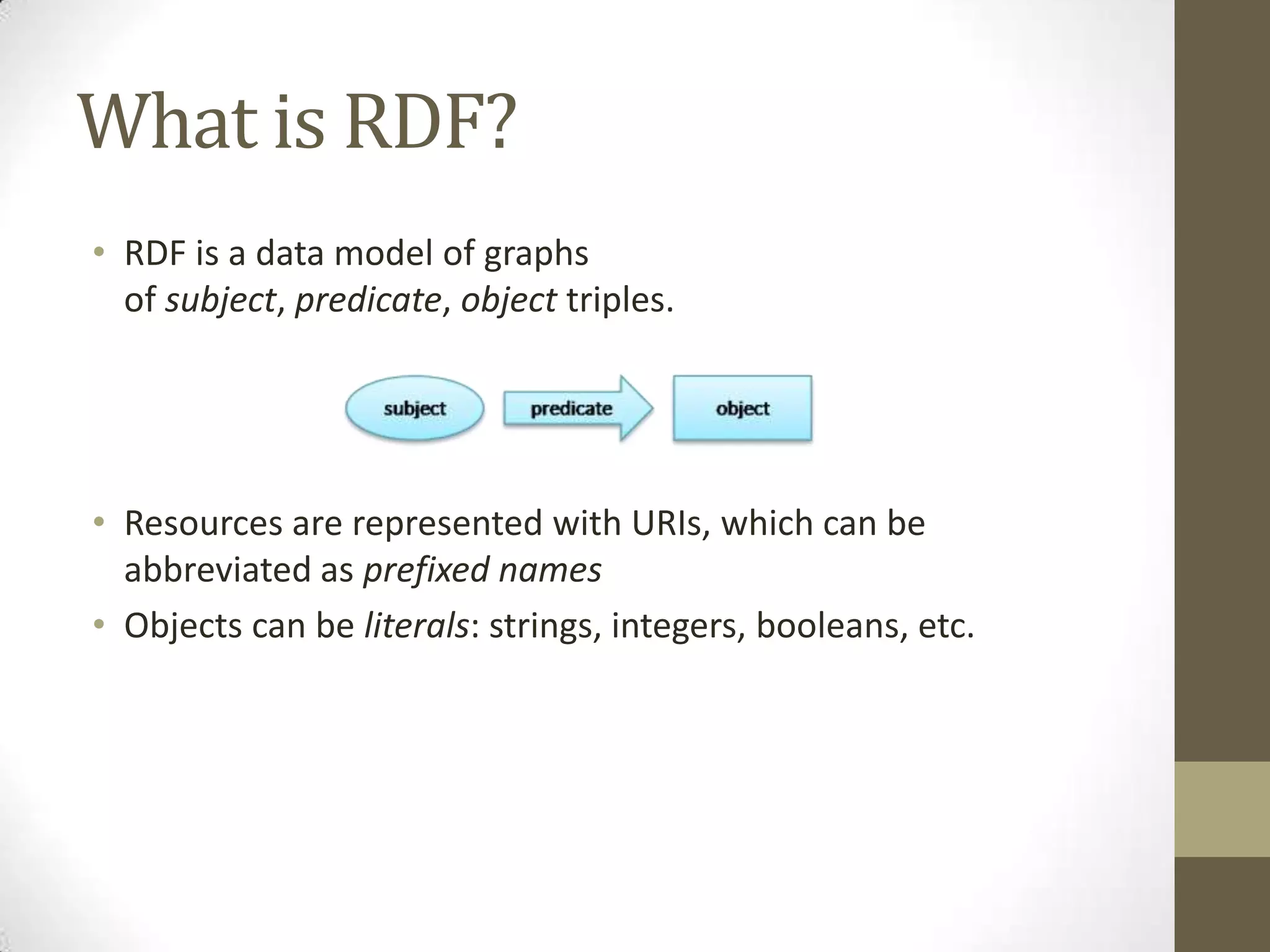 What is RDF?RDF is a data model of graphs of subject, predicate, object triples.Resources are represented with URIs, which can be abbreviated as prefixed namesObjects can be literals: strings, integers, booleans, etc.