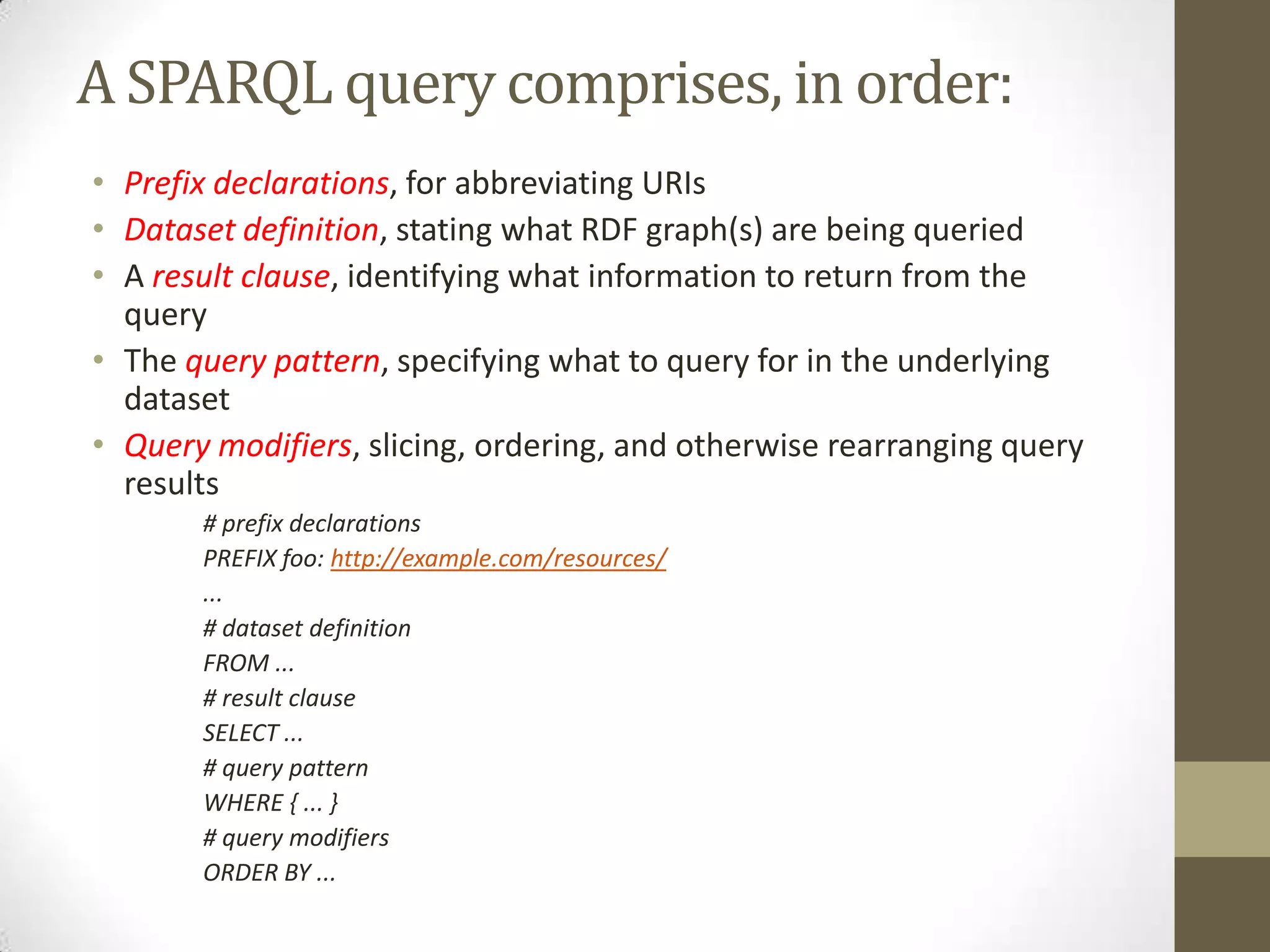 A SPARQL query comprises, in order:Prefix declarations, for abbreviating URIsDataset definition, stating what RDF graph(s) are being queriedA result clause, identifying what information to return from the queryThe query pattern, specifying what to query for in the underlying datasetQuery modifiers, slicing, ordering, and otherwise rearranging query results# prefix declarationsPREFIX foo: http://example.com/resources/...# dataset definitionFROM ...# result clauseSELECT ...# query patternWHERE { ... }# query modifiersORDER BY ...