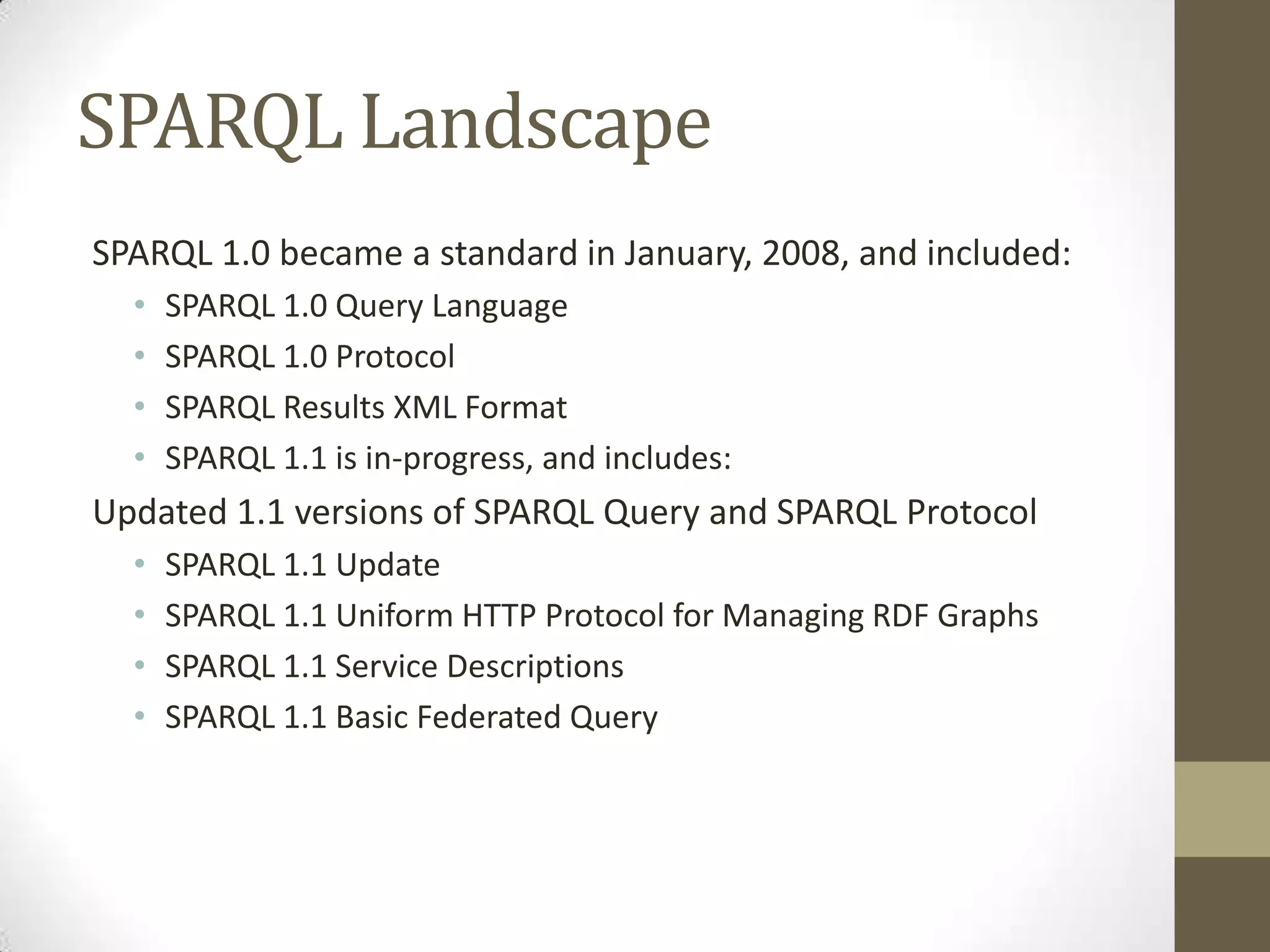SPARQL LandscapeSPARQL 1.0 became a standard in January, 2008, and included:SPARQL 1.0 Query LanguageSPARQL 1.0 ProtocolSPARQL Results XML FormatSPARQL 1.1 is in-progress, and includes:Updated 1.1 versions of SPARQL Query and SPARQL ProtocolSPARQL 1.1 UpdateSPARQL 1.1 Uniform HTTP Protocol for Managing RDF GraphsSPARQL 1.1 Service DescriptionsSPARQL 1.1 Basic Federated Query