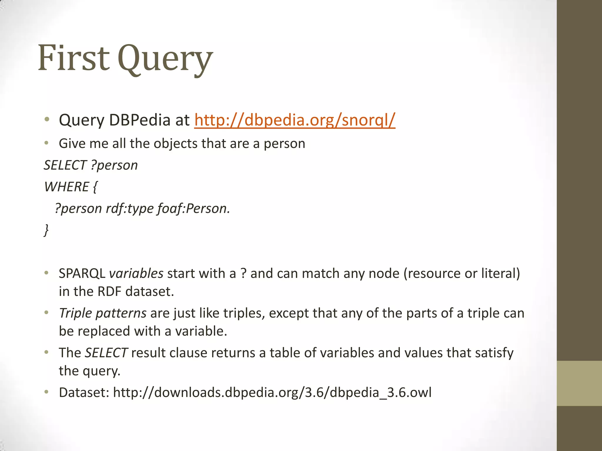 First QueryQuery DBPedia at http://dbpedia.org/snorql/Give me all the objects that are a personSELECT ?personWHERE { ?person rdf:typefoaf:Person.}SPARQL variables start with a ? and can match any node (resource or literal) in the RDF dataset.Triple patterns are just like triples, except that any of the parts of a triple can be replaced with a variable.The SELECT result clause returns a table of variables and values that satisfy the query.Dataset: http://downloads.dbpedia.org/3.6/dbpedia_3.6.owl