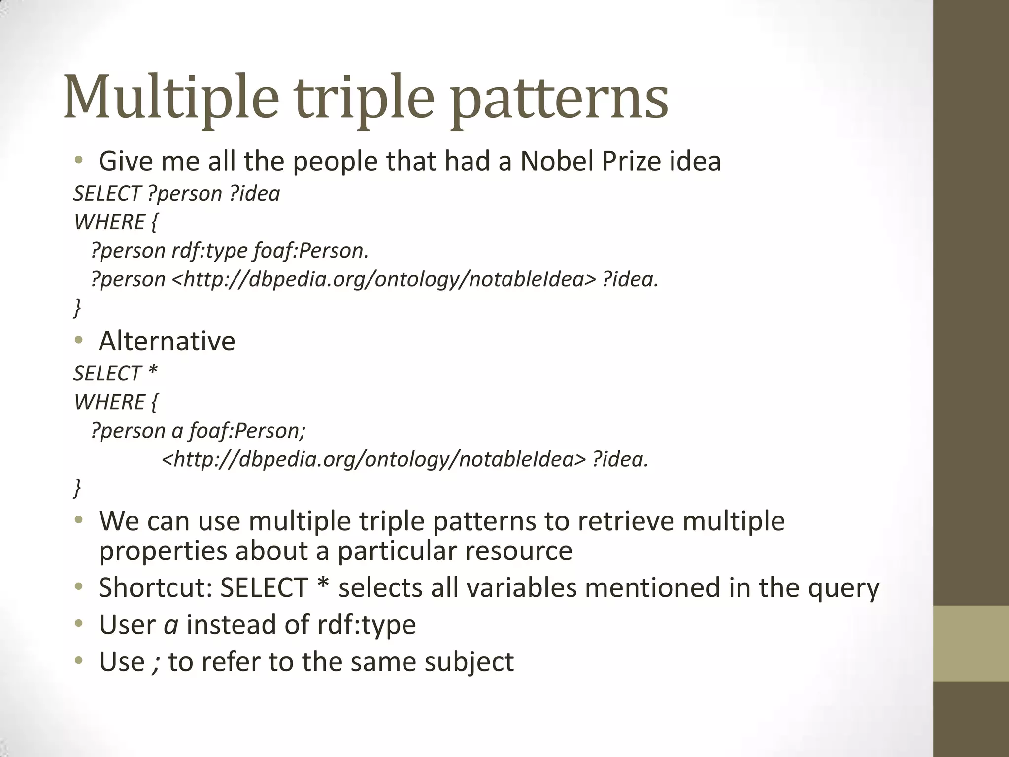 Multiple triple patternsGive me all the people that had a Nobel Prize ideaSELECT ?person ?ideaWHERE { ?person rdf:typefoaf:Person. ?person <http://dbpedia.org/ontology/notableIdea> ?idea.}AlternativeSELECT *WHERE { ?person a foaf:Person;	<http://dbpedia.org/ontology/notableIdea> ?idea.}We can use multiple triple patterns to retrieve multiple properties about a particular resourceShortcut: SELECT * selects all variables mentioned in the queryUser a instead of rdf:typeUse ; to refer to the same subject