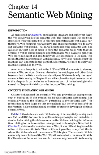 Chapter 14
   Semantic Web Mining
   INTRODUCTION
     As mentioned in Chapter 8, although the ideas are still somewhat fuzzy,
   the Web is evolving into the semantic Web. The technologies that are being
   developed will eventually give us machine-understandable Web pages. Fur-
   thermore, Web mining is now a reality. The challenge therefore is to carry
   out semantic Web mining. That is, we need to mine the semantic Web. The
   question is, what does it mean to mine the semantic Web? Note that the
   semantic Web is about machine-understandable Web pages to make the
   Web more intelligent and able to provide useful services to the user. This
   means that the information on Web pages may have to be mined so that the
   machine can understand the content. Essentially, we need to carry out
   machine learning on the Web.
      Another challenge is to mine the RDF and XML documents to develop
   semantic Web services. One can also mine the ontologies and other data-
   bases so that the Web is made more intelligent. While we brieﬂy discussed
   semantic Web mining in Chapter 8, we will explore this topic in some detail
   in this chapter. In particular, we will examine each of the technologies dis-
   cussed in Chapter 8 and discuss the impact of Web mining.

   CONCEPTS IN SEMANTIC WEB MINING
      Chapter 8 discussed the semantic Web and provided an example con-
   cept of operation. In this section, we discuss semantic Web mining. It is
   essentially mining the information pertaining to the semantic Web. This
   means mining Web pages so that the machine can better understand the
   information. It also means mining the data sources to develop an effective
   semantic Web.
      Exhibit 1 illustrates semantic Web mining. It is essentially mining vari-
   ous XML and RDF documents as well as mining ontologies and metadata. It
   also includes mining the data sources on the Web and mining the informa-
   tion relating to the information management technologies. Note that in
   Chapter 7, while we discussed semantic Web, it was difﬁcult to give a deﬁ-
   nition of the semantic Web. That is, it is not possible to say that this is
   where the Web ends and the semantic Web begins. The semantic Web is
   essentially an evolution of the Web. We will not end with the semantic Web.
   It will evolve as far as we can see. In the same way, semantic Web mining
                                                                            231



Copyright © 2003 CRC Press LLC
 