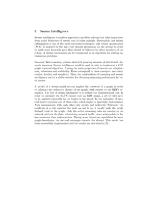5   Swarm Intelligence

Swarm intelligence is another approach to problem solving that takes inspiration
from social behaviors of insects and of other animals. Particularly, ant colony
optimization is one of the most successful techniques. Ant colony optimization
(ACO) is inspired by the ants that deposit pheromone on the ground in order
to mark some favorable path that should be followed by other members of the
colony. A similar mechanism has be transposed in an algorithm for solving op-
timization problems.

Semantic Web reasoning systems deal with growing amounts of distributed, dy-
namic resources. Swarm intelligence could be used in order to implement a RDF
graph traversal algorithm. Among the main properties of swarms are adaptive-
ness, robustness and scalability. These correspond to three concepts - no central
control, locality and simplicity. Thus, the combination of reasoning and swarm
intelligence can be a viable solution for obtaining reasoning performance by ba-
sic means.

A model of a decentralized system implies the traversal of a graph in order
to calculate the deductive closure of the graph, with respect to the RDFS se-
mantics. The role of swarm intelligence is to reduce the computational cost. In
order to calculate the RDFS closure over an RDF graph, a set of rules need
to be applied repeatedly to the triples in the graph. In the metaphor of ants,
each insect represent one of these rules, which might be (partially) instantiated.
Ants communicate with each other only locally and indirectly. Whenever the
condition of a rule matches the node an ant is on, it locally adds the newly
derived triple to the graph. Only the active reasoning rules are moving in the
network and not the data, minimizing network traﬃc, since schema-data is far
less numerous than instance-data. Having some transition capabilities between
graph-boundaries, the method converges towards the closure. This model has
been successfully implemented and the results are described in [9].
 