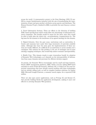across the world. A representative project is the Gene Ontology (GO) [5] one.
GO is a major bioinformatics initiative with the aim of standardizing the repre-
sentation of gene and gene product attributes across species and databases. The
Human Genome Project, ﬁnalized in 2003, is probably the most famous e-science
project.

2. Travel Information Systems. There are eﬀorts in the direction of building
XML based speciﬁcations which would allow the interchange of information be-
tween companies. The beneﬁts would be major for the users, since they would
be able to easily plan the whole trip - accommodation, transportation etc. The
big issue for the moment is the inexistence of an agreed ontology for this domain.

3. Digital Libraries. Over the past years, institutions such as universities, li-
braries and museums have made their large inventories of materials available
online. Although they have the same goal, the implementations of these sys-
tems are totally diﬀerent. It is diﬃcult for an institution to access another one’s
catalogues. One solution for this problem is the use of ontologies and of some
ontology mapping techniques, that would help achieve semantic interoperability.

4. Health Care. This domain stands to gain tremendous beneﬁt by adoption
of Semantic Web technologies, as it depends on the interoperability of informa-
tion from many domains and processes for eﬃcient decision support.

At present, the Semantic Web is increasingly used by small and large business.
Oracle (RDF management platform), IBM, Adobe (tool for adding RDF-based
metadata to most of their ﬁle formats), Software AG, or Yahoo! are the most im-
portant corporations that have already started working with these technologies
and are already selling tools, as well as complete business solutions. In August
2008, Microsoft bought Powerset, a semantic search engine, for a reported $ 100
million.

There are also open source applications, such as Protege [6] and Kowari [7],
that provide building blocks for application development, making it more cost
eﬀective to develop Semantic Web products.
 