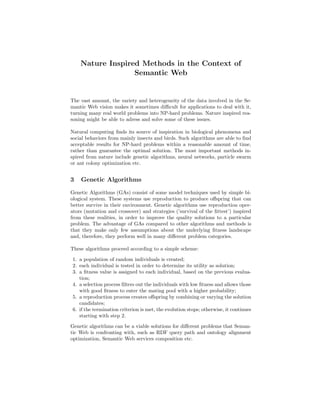 Nature Inspired Methods in the Context of
                  Semantic Web


The vast amount, the variety and heterogeneity of the data involved in the Se-
mantic Web vision makes it sometimes diﬃcult for applications to deal with it,
turning many real world problems into NP-hard problems. Nature inspired rea-
soning might be able to adress and solve some of these issues.

Natural computing ﬁnds its source of inspiration in biological phenomena and
social behaviors from mainly insects and birds. Such algorithms are able to ﬁnd
acceptable results for NP-hard problems within a reasonable amount of time,
rather than guarantee the optimal solution. The most important methods in-
spired from nature include genetic algorithms, neural networks, particle swarm
or ant colony optimization etc.


3   Genetic Algorithms

Genetic Algorithms (GAs) consist of some model techniques used by simple bi-
ological system. These systems use reproduction to produce oﬀspring that can
better survive in their environment. Genetic algorithms use reproduction oper-
ators (mutation and crossover) and strategies (’survival of the ﬁttest’) inspired
from these realities, in order to improve the quality solutions to a particular
problem. The advantage of GAs compared to other algorithms and methods is
that they make only few assumptions about the underlying ﬁtness landscape
and, therefore, they perform well in many diﬀerent problem categories.

These algorithms proceed according to a simple scheme:

1. a population of random individuals is created;
2. each individual is tested in order to determine its utility as solution;
3. a ﬁtness value is assigned to each individual, based on the previous evalua-
   tion;
4. a selection process ﬁlters out the individuals with low ﬁtness and allows those
   with good ﬁtness to enter the mating pool with a higher probability;
5. a reproduction process creates oﬀspring by combining or varying the solution
   candidates;
6. if the termination criterion is met, the evolution stops; otherwise, it continues
   starting with step 2.

Genetic algorithms can be a viable solutions for diﬀerent problems that Seman-
tic Web is confronting with, such as RDF query path and ontology alignment
optimization, Semantic Web services composition etc.
 