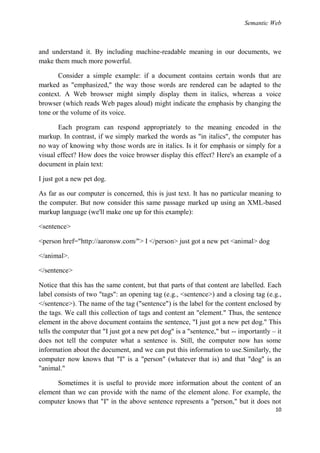 Semantic Web



and understand it. By including machine-readable meaning in our documents, we
make them much more powerful.

       Consider a simple example: if a document contains certain words that are
marked as "emphasized," the way those words are rendered can be adapted to the
context. A Web browser might simply display them in italics, whereas a voice
browser (which reads Web pages aloud) might indicate the emphasis by changing the
tone or the volume of its voice.

       Each program can respond appropriately to the meaning encoded in the
markup. In contrast, if we simply marked the words as "in italics", the computer has
no way of knowing why those words are in italics. Is it for emphasis or simply for a
visual effect? How does the voice browser display this effect? Here's an example of a
document in plain text:

I just got a new pet dog.

As far as our computer is concerned, this is just text. It has no particular meaning to
the computer. But now consider this same passage marked up using an XML-based
markup language (we'll make one up for this example):

<sentence>

<person href="http://aaronsw.com/"> I </person> just got a new pet <animal> dog

</animal>.

</sentence>

Notice that this has the same content, but that parts of that content are labelled. Each
label consists of two "tags": an opening tag (e.g., <sentence>) and a closing tag (e.g.,
</sentence>). The name of the tag ("sentence") is the label for the content enclosed by
the tags. We call this collection of tags and content an "element." Thus, the sentence
element in the above document contains the sentence, "I just got a new pet dog." This
tells the computer that "I just got a new pet dog" is a "sentence," but -- importantly – it
does not tell the computer what a sentence is. Still, the computer now has some
information about the document, and we can put this information to use.Similarly, the
computer now knows that "I" is a "person" (whatever that is) and that "dog" is an
"animal."

      Sometimes it is useful to provide more information about the content of an
element than we can provide with the name of the element alone. For example, the
computer knows that "I" in the above sentence represents a "person," but it does not
                                                                                        10
 