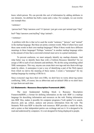 Semantic Web



know which person. We can provide this sort of information by adding attributes to
our elements. An attribute has both a name and a value. For example, we can rewrite
our example thus:

<sentence>

<person href="http://aaronsw.com">I</person> just got a new pet<animal type="dog"

href="http://aaronsw.com/myDog">dog</animal>.

</sentence>

 A problem with this is that we've used the words "sentence," "person," and "animal"
in the markup language. But these are pretty common words. What if others have used
these same words in their own markup languages? What if those words have different
meanings in those languages? Perhaps "sentence" in another markup language refers
to the amount of time that a convicted criminal must serve in a penal institution.

       To prevent confusion, we must uniquely identify my markup elements. And
what better way to identify them than with a Uniform Resource Identifier? So we
assign a URI to each of our elements and attributes. We do this using something called
XML namespaces. This way, anyone can create their own tags and mix them with tags
made by others. A namespace is just a way of identifying a part of the Web (space)
from which we derive the meaning of these names. I create a "namespace" for my
markup language by creating a URI for it.

Since everyone's tags have their own URIs, we don't have to worry about tag names
conflicting. XML, of course, lets us abbreviate and set default URIs so we don't have
to type them out each time.

2.3 Statements : Resource Description Framework (RDF)

       The most fundamental building block is Resource Description
Framework(RDF), a format for defining information on the web. RDF is a markup
language for describing information and resources on the web. Putting information
into RDF files, makes it possible for computer programs ("web spiders") to search,
discover, pick up, collect, analyze and process information from the web. The
Semantic Web uses RDF to describe web resources. RDF provides a model for data,
and a syntax so that independent parties can exchange and use it. It is designed to be
read and understood by computers. It is not designed for being displayed to people.



                                                                                   11
 
