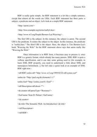 Semantic Web



       RDF is really quite simple. An RDF statement is a lot like a simple sentence,
except that almost all the words are URIs. Each RDF statement has three parts: a
subject, a predicate and an object. Let's look at a simple RDF statement:

       <http://aaron.com/>

       <http://love.example.org/terms/reallyLikes>

       <http://www.w3.org/People/Berners-Lee/Weaving/> .

       The first URI is the subject. In this instance, the subject is aaron. The second
URI is the predicate. It relates the subject to the object. In this instance, the predicate
is "reallyLikes." The third URI is the object. Here, the object is Tim Berners-Lee's
book "Weaving the Web." So the RDF statement above says that aaron really like
"Weaving the Web."

             Once information is in RDF form, it becomes easy to process it, since
       RDF is a generic format, which already has many parsers. XML RDF is quite a
       verbose specification, and it can take some getting used to (for example, to
       learn XML RDF properly, you need to understand a little about XML and
       namespaces beforehand...), but let's take a quick look at an example of XML
       RDF right now:-

       <rdf:RDF xmlns:rdf="http://www.w3.org/1999/02/22-rdf-syntax-ns#"

       xmlns:dc="http://purl.org/dc/elements/1.1/"

       xmlns:foaf="http://xmlns.com/0.1/foaf/" >

       <rdf:Description rdf:about="">

       <dc:creator rdf:parseType="Resource">

       <foaf:name>Sean B. Palmer</foaf:name>

       </dc:creator>

       <dc:title>The Semantic Web: An Introduction</dc:title>

       </rdf:Description>

       </rdf:RDF>




                                                                                        12
 