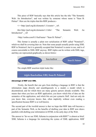 Semantic Web



      This piece of RDF basically says that this article has the title "The Semantic
Web: An Introduction", and was written by someone whose name is "Sean B.
Palmer". Here are the triples that this RDF produces:-

       <> <http://purl.org/dc/elements/1.1/creator> _:x0 .

       this<http://purl.org/dc/elements/1.1/title>   "The     Semantic      Web:     An
Introduction". _:x0

       <http://xmlns.com/0.1/foaf/name> "Sean B. Palmer" .

       This format is actually a plain text serialization of RDF called "Notation3",
which we shall be covering later on. Note that some people actually prefer using XML
RDF to Notation3, but it is generally accepted that Notation3 is easier to use, and is of
course convertable to XML RDF anyway. RDF triples can be written with XML tags,
and they are represented graphically as shown below:




       The simple RDF assertion triple looks like:




Advantage of RDF over XML

        Firstly, the benefit that one gets from drafting a language in RDF is that the
information maps directly and unambiguously to a model, a model which is
decentralized, and for which there are many generic parsers already available. This
means that when you have an RDF application, you know which bits of data are the
semantics of the application, and which bits are just syntactic fluff. And not only do
you know that, everyone knows that, often implicitly without even reading a
specification because RDF is so well known.

The second part of the twofold answer is that we hope that RDF data will become a
part of the Semantic Web, so the benefits of drafting your data in RDF now draws
parallels with drafting your information in HTML in the early days of the Web.

The answer to "do we use XML Schema in conjunction with RDF?" is almost as brief.
XML Schema is a language for restricting the syntax of XML applications. RDF

                                                                                      13
 