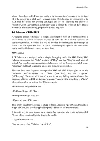 Semantic Web



already has a built in BNF that sets out how the language is to be used, so on the face
of it the answer is a solid "no". However, using XML Schema in conjunction with
RDF may be useful for creating data-types and so on. Therefore the answer is
"possibly", with a caveat that it is not really used to control the syntax of RDF. This is
a common misunderstanding, perpetuated for too long now.

2.4 Schemas of RDF: RDFS

A "schema" (plural "schemata") is simply a document or piece of code that controls a
set of terms in another document or piece of code. It's like a master checklist, or
definition grammar. A schema is a way to describe the meaning and relationships of
terms. This description (in RDF, of course) helps computer systems use terms more
easily, and decide how to convert between them.

RDF Schema

RDF Schema was designed to be a simple datatyping model for RDF. Using RDF
Schema, we can say that "Fido" is a type of "Dog", and that "Dog" is a sub class of
animal. We can also create properties and classes, as well as doing some slightly more
"advanced" stuff such as creating ranges and domains for properties.

The first three most important concepts that RDF and RDF Schema give us are the
"Resource" (rdfs:Resource), the "Class" (rdfs:Class), and the "Property"
(rdf:Property). These are all "classes", in that terms may belong to these classes. For
example, all terms in RDF are types of resource. To declare that something is a "type"
of something else, we just use the rdf:type property:-

rdfs:Resource rdf:type rdfs:Class .

rdfs:Class rdf:type rdfs:Class .

rdf:Property rdf:type rdfs:Class .

rdf:type rdf:type rdf:Property .

This simply says that "Resource is a type of Class, Class is a type of Class, Property is
a type of Class, and type is a type of Property". These are all true statements.

It is quite easy to make up our own classes. For example, let's create a class called
"Dog", which contains all of the dogs in the world:-

:Dog rdf:type rdfs:Class .

Now we can say that "Fido is a type of Dog":-
                                                                                       14
 