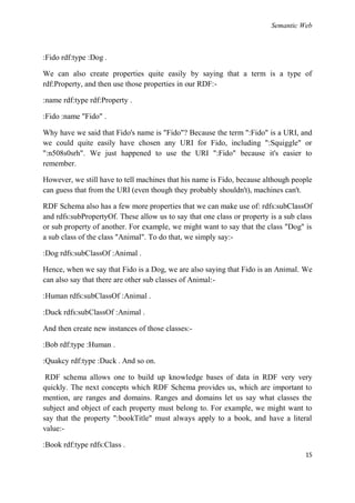 Semantic Web



:Fido rdf:type :Dog .

We can also create properties quite easily by saying that a term is a type of
rdf:Property, and then use those properties in our RDF:-

:name rdf:type rdf:Property .

:Fido :name "Fido" .

Why have we said that Fido's name is "Fido"? Because the term ":Fido" is a URI, and
we could quite easily have chosen any URI for Fido, including ":Squiggle" or
":n508s0srh". We just happened to use the URI ":Fido" because it's easier to
remember.

However, we still have to tell machines that his name is Fido, because although people
can guess that from the URI (even though they probably shouldn't), machines can't.

RDF Schema also has a few more properties that we can make use of: rdfs:subClassOf
and rdfs:subPropertyOf. These allow us to say that one class or property is a sub class
or sub property of another. For example, we might want to say that the class "Dog" is
a sub class of the class "Animal". To do that, we simply say:-

:Dog rdfs:subClassOf :Animal .

Hence, when we say that Fido is a Dog, we are also saying that Fido is an Animal. We
can also say that there are other sub classes of Animal:-

:Human rdfs:subClassOf :Animal .

:Duck rdfs:subClassOf :Animal .

And then create new instances of those classes:-

:Bob rdf:type :Human .

:Quakcy rdf:type :Duck . And so on.

 RDF schema allows one to build up knowledge bases of data in RDF very very
quickly. The next concepts which RDF Schema provides us, which are important to
mention, are ranges and domains. Ranges and domains let us say what classes the
subject and object of each property must belong to. For example, we might want to
say that the property ":bookTitle" must always apply to a book, and have a literal
value:-

:Book rdf:type rdfs:Class .
                                                                                    15
 