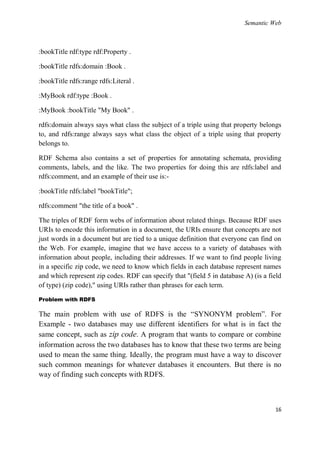 Semantic Web



:bookTitle rdf:type rdf:Property .

:bookTitle rdfs:domain :Book .

:bookTitle rdfs:range rdfs:Literal .

:MyBook rdf:type :Book .

:MyBook :bookTitle "My Book" .

rdfs:domain always says what class the subject of a triple using that property belongs
to, and rdfs:range always says what class the object of a triple using that property
belongs to.

RDF Schema also contains a set of properties for annotating schemata, providing
comments, labels, and the like. The two properties for doing this are rdfs:label and
rdfs:comment, and an example of their use is:-

:bookTitle rdfs:label "bookTitle";

rdfs:comment "the title of a book" .

The triples of RDF form webs of information about related things. Because RDF uses
URIs to encode this information in a document, the URIs ensure that concepts are not
just words in a document but are tied to a unique definition that everyone can find on
the Web. For example, imagine that we have access to a variety of databases with
information about people, including their addresses. If we want to find people living
in a specific zip code, we need to know which fields in each database represent names
and which represent zip codes. RDF can specify that "(field 5 in database A) (is a field
of type) (zip code)," using URIs rather than phrases for each term.

Problem with RDFS

The main problem with use of RDFS is the ―SYNONYM problem‖. For
Example - two databases may use different identifiers for what is in fact the
same concept, such as zip code. A program that wants to compare or combine
information across the two databases has to know that these two terms are being
used to mean the same thing. Ideally, the program must have a way to discover
such common meanings for whatever databases it encounters. But there is no
way of finding such concepts with RDFS.



                                                                                     16
 
