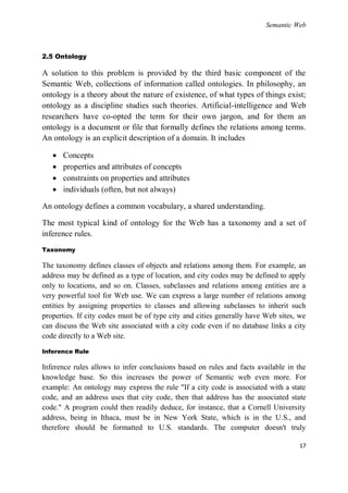 Semantic Web



2.5 Ontology

A solution to this problem is provided by the third basic component of the
Semantic Web, collections of information called ontologies. In philosophy, an
ontology is a theory about the nature of existence, of what types of things exist;
ontology as a discipline studies such theories. Artificial-intelligence and Web
researchers have co-opted the term for their own jargon, and for them an
ontology is a document or file that formally defines the relations among terms.
An ontology is an explicit description of a domain. It includes

      Concepts
      properties and attributes of concepts
      constraints on properties and attributes
      individuals (often, but not always)

An ontology defines a common vocabulary, a shared understanding.

The most typical kind of ontology for the Web has a taxonomy and a set of
inference rules.
Taxonomy

The taxonomy defines classes of objects and relations among them. For example, an
address may be defined as a type of location, and city codes may be defined to apply
only to locations, and so on. Classes, subclasses and relations among entities are a
very powerful tool for Web use. We can express a large number of relations among
entities by assigning properties to classes and allowing subclasses to inherit such
properties. If city codes must be of type city and cities generally have Web sites, we
can discuss the Web site associated with a city code even if no database links a city
code directly to a Web site.

Inference Rule

Inference rules allows to infer conclusions based on rules and facts available in the
knowledge base. So this increases the power of Semantic web even more. For
example: An ontology may express the rule "If a city code is associated with a state
code, and an address uses that city code, then that address has the associated state
code." A program could then readily deduce, for instance, that a Cornell University
address, being in Ithaca, must be in New York State, which is in the U.S., and
therefore should be formatted to U.S. standards. The computer doesn't truly

                                                                                   17
 
