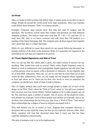 Semantic Web



2.6 Proof

Once we begin to build systems that follow logic, it makes sense to use them to prove
things. People all around the world could write logic statements. Then your machine
could follow these Semantic "links" to construct proofs.

Example: Corporate sales records show that Jane has sold 55 widgets and 66
sprockets. The inventory system states that widgets and sprockets are both different
company products. The built-in math rules state that 55 + 66 = 121 and that 121 is
more than 100. And, as we know, someone who sells more than 100 products is a
member of the Super Salesman club. The computer puts all these logical rules together
into a proof that Jane is a Super Salesman.

While it's very difficult to create these proofs (it can require following thousands, or
perhaps millions of the links in the Semantic Web), It is generally not required as the
information on web does not required to be proved.

2.7 Trust: Digital Signatures and Web of Trust

Now we can say that this whole plan is great, but rather useless if anyone can say
anything. Who would trust such as system? That's where Digital Signature come in.
Based on work in mathematics and cryptography, digital signatures provide proof that
a certain person wrote (or agrees with) a document or statement. So one digitally sign
all of their RDF statements. That way, we can be sure that he wrote them (or at least
vouch for their authenticity). Now, we can simply tell our program whose signatures
to trust and whose not to. Each can set their own levels or trust (or paranoia) the
computer can decide how much of what it reads to believe.

Now it's highly unlikely that you'll trust enough people to make use of most of the
things on the Web. That's where the "Web of Trust" comes in. You tell your computer
that you trust your best friend, Robert. Robert happens to be a rather popular guy on
the Net, and trusts quite a number of people. And of course, all the people he trusts,
trust another set of people. Each of those people trust another set of people, and so on.
As these trust relationships fan out from you, they form a "Web of Trust." And each of
these relationships has a degree of trust (or distrust) associated with it.

Note that distrust can be as useful as trust. Suppose that computer discovers a
document that no one explicitly trusts, but that no one explicitly distrusts either. Most
likely, computer will trust this document more than it trusts one that has been
explicitly labelled as untrustworthy.

This part of semantic web is yet to be implemented.
                                                                                      19
 