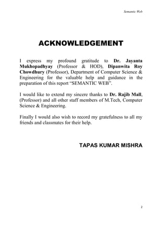 Semantic Web




         ACKNOWLEDGEMENT

I express my profound gratitude to Dr. Jayanta
Mukhopadhyay (Professor & HOD), Dipanwita Roy
Chowdhury (Professor), Department of Computer Science &
Engineering for the valuable help and guidance in the
preparation of this report ―SEMANTIC WEB‖.

I would like to extend my sincere thanks to Dr. Rajib Mall,
(Professor) and all other staff members of M.Tech, Computer
Science & Engineering.

Finally I would also wish to record my gratefulness to all my
friends and classmates for their help.



                             TAPAS KUMAR MISHRA




                                                              2
 