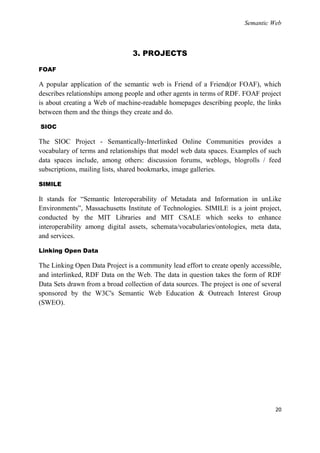 Semantic Web



                                 3. PROJECTS

FOAF

A popular application of the semantic web is Friend of a Friend(or FOAF), which
describes relationships among people and other agents in terms of RDF. FOAF project
is about creating a Web of machine-readable homepages describing people, the links
between them and the things they create and do.

SIOC

The SIOC Project - Semantically-Interlinked Online Communities provides a
vocabulary of terms and relationships that model web data spaces. Examples of such
data spaces include, among others: discussion forums, weblogs, blogrolls / feed
subscriptions, mailing lists, shared bookmarks, image galleries.

SIMILE

It stands for ―Semantic Interoperability of Metadata and Information in unLike
Environments‖, Massachusetts Institute of Technologies. SIMILE is a joint project,
conducted by the MIT Libraries and MIT CSALE which seeks to enhance
interoperability among digital assets, schemata/vocabularies/ontologies, meta data,
and services.

Linking Open Data

The Linking Open Data Project is a community lead effort to create openly accessible,
and interlinked, RDF Data on the Web. The data in question takes the form of RDF
Data Sets drawn from a broad collection of data sources. The project is one of several
sponsored by the W3C's Semantic Web Education & Outreach Interest Group
(SWEO).




                                                                                   20
 