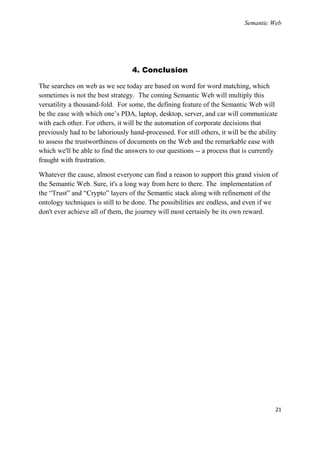 Semantic Web




                                  4. Conclusion

The searches on web as we see today are based on word for word matching, which
sometimes is not the best strategy. The coming Semantic Web will multiply this
versatility a thousand-fold. For some, the defining feature of the Semantic Web will
be the ease with which one‘s PDA, laptop, desktop, server, and car will communicate
with each other. For others, it will be the automation of corporate decisions that
previously had to be laboriously hand-processed. For still others, it will be the ability
to assess the trustworthiness of documents on the Web and the remarkable ease with
which we'll be able to find the answers to our questions -- a process that is currently
fraught with frustration.

Whatever the cause, almost everyone can find a reason to support this grand vision of
the Semantic Web. Sure, it's a long way from here to there. The implementation of
the ―Trust‖ and ―Crypto‖ layers of the Semantic stack along with refinement of the
ontology techniques is still to be done. The possibilities are endless, and even if we
don't ever achieve all of them, the journey will most certainly be its own reward.




                                                                                        21
 