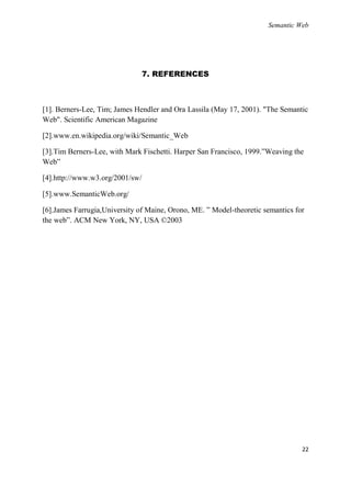Semantic Web




                                 7. REFERENCES



[1]. Berners-Lee, Tim; James Hendler and Ora Lassila (May 17, 2001). "The Semantic
Web". Scientific American Magazine

[2].www.en.wikipedia.org/wiki/Semantic_Web

[3].Tim Berners-Lee, with Mark Fischetti. Harper San Francisco, 1999.‖Weaving the
Web‖

[4].http://www.w3.org/2001/sw/

[5].www.SemanticWeb.org/

[6].James Farrugia,University of Maine, Orono, ME. ‖ Model-theoretic semantics for
the web‖. ACM New York, NY, USA ©2003




                                                                                 22
 