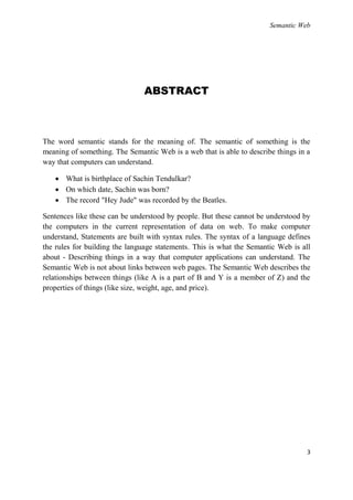 Semantic Web




                               ABSTRACT



The word semantic stands for the meaning of. The semantic of something is the
meaning of something. The Semantic Web is a web that is able to describe things in a
way that computers can understand.

    What is birthplace of Sachin Tendulkar?
    On which date, Sachin was born?
    The record "Hey Jude" was recorded by the Beatles.

Sentences like these can be understood by people. But these cannot be understood by
the computers in the current representation of data on web. To make computer
understand, Statements are built with syntax rules. The syntax of a language defines
the rules for building the language statements. This is what the Semantic Web is all
about - Describing things in a way that computer applications can understand. The
Semantic Web is not about links between web pages. The Semantic Web describes the
relationships between things (like A is a part of B and Y is a member of Z) and the
properties of things (like size, weight, age, and price).




                                                                                   3
 