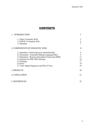 Semantic Web




                               CONTENTS

1. INTRODUCTION                                                       5

     1.1 What is Semantic Web?                                        5
     1.2 WWW Vs Semantic Web                                          6
     1.3 Metadata                                                     7

2. COMPONENTS OF SEMANTIC WEB                                         8

     2.1 Identifiers: Uniform Resource Identifier(URI)                9
     2.2 Documents : Extensible Markup Language(XML)                  9
     2.3 Statements : Resource Description Framework (RDF)           11
     2.4 Schemas for RDF: RDF Schemas                                14
     2.5 Ontology                                                    17
     2.6 Proof                                                       19
     2.7 Trust: Digital Signatures and Web of Trust                  19

3. PROJECTS                                                          20

4. CONCLUSION                                                        21


5. REFERENCES                                                        22




                                                                          4
 