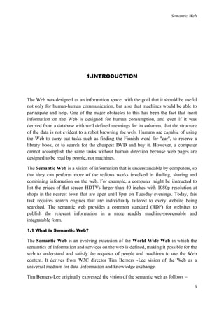 Semantic Web




                              1.INTRODUCTION



The Web was designed as an information space, with the goal that it should be useful
not only for human-human communication, but also that machines would be able to
participate and help. One of the major obstacles to this has been the fact that most
information on the Web is designed for human consumption, and even if it was
derived from a database with well defined meanings for its columns, that the structure
of the data is not evident to a robot browsing the web. Humans are capable of using
the Web to carry out tasks such as finding the Finnish word for "car", to reserve a
library book, or to search for the cheapest DVD and buy it. However, a computer
cannot accomplish the same tasks without human direction because web pages are
designed to be read by people, not machines.

The Semantic Web is a vision of information that is understandable by computers, so
that they can perform more of the tedious works involved in finding, sharing and
combining information on the web. For example, a computer might be instructed to
list the prices of flat screen HDTVs larger than 40 inches with 1080p resolution at
shops in the nearest town that are open until 8pm on Tuesday evenings. Today, this
task requires search engines that are individually tailored to every website being
searched. The semantic web provides a common standard (RDF) for websites to
publish the relevant information in a more readily machine-processable and
integratable form.

1.1 What is Semantic Web?

The Semantic Web is an evolving extension of the World Wide Web in which the
semantics of information and services on the web is defined, making it possible for the
web to understand and satisfy the requests of people and machines to use the Web
content. It derives from W3C director Tim Berners -Lee vision of the Web as a
universal medium for data ,information and knowledge exchange.

Tim Berners-Lee originally expressed the vision of the semantic web as follows –
                                                                                     5
 