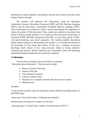Semantic Web



information are bound together in describing a discrete item, distinct from other items
perhaps listed on the page.

       The semantic web addresses this shortcoming, using the descriptive
technologies Resource Description Framework (RDF) and Web Ontology Language
(OWL), and the data-centric, customizable Extensible Mark-up Language (XML).
These technologies are combined in order to provide descriptions that supplement or
replace the content of Web documents. Thus, content may manifest as descriptive data
stored in Web-accessible databases, or as mark-up within documents (particularly, in
Extensible HTML (XHTML) interspersed with XML, or, more often, purely in XML,
with layout/rendering cues stored separately). The machine-readable descriptions
enable content managers to add meaning to the content, i.e. to describe the structure of
the knowledge we have about that content. In this way, a machine can process
knowledge itself, instead of text, using processes similar to human deductive
reasoning and inference, thereby obtaining more meaningful results and facilitating
automated information gathering and research by computers.

1.3 Metadata

       The first form of semantic data on the Web was metadata :
―information about information‖. These basically include:

               Means of creation of the data
               Purpose of the data
               Time and date of creation
               Creator or author of data
               Placement on a computer network where the data was created
               Standards used

Example :

A meta element specifies name and associated content attributes describing aspects of
the HTML page.

<meta name="keywords"content="wikipedia,encyclopedia">

Default charset for plain text is simply set with meta:

<meta http-equiv="Content-Type" content="text/html charset=UTF-8" >




                                                                                      7
 