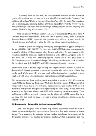 Semantic Web



        To identify items on the Web, we use identifiers. Because we use a uniform
system of identifiers, and because each item identified is considered a "resource," we
call these identifiers "Uniform Resource Identifiers" or URIs for short. We can give a
URI to anything, and anything that has a URI can be said to be "on the Web": you, the
book you bought last week, the fly that keeps buzzing in your ear and anything else
you can think of -- they all can have a URI.

      One can classify URIs as locators (URLs), or as names (URNs), or as both. A
Uniform Resource Name (URN) functions like a person's name, while a Uniform
Resource Locator (URL) resembles that person's street address. In other words: the
URN defines an item's identity, while the URL provides a method for finding it.

         The ISBN system for uniquely identifying books provides a typical example of
the use of URNs. ISBN 0486275574 (urn: isbn: 0-486-27557-4) cites, unambiguously,
a specific edition of Shakespeare's play Romeo and Juliet. To gain access to this
object and read the book, one needs its location: a URL address. A typical URL for
this book on a Unix-like operating system would be a file path such as
file:///home/username/RomeoAndJuliet.pdf, identifying the electronic book saved in a
file on a local hard disk. So URNs and URLs have complementary purposes.

Because the Web is far too large for any one organization to control it, URIs are
decentralized. No one person or organization controls who makes them or how they
can be used. While some URI schemes (such as http:) depend on centralized systems
(such as DNS), other schemes (such as freenet:) are completely decentralized.

This means that we don't need anyone's permission to create a URI. We can even
create URIs for things we don't own. While this flexibility makes URIs powerful, it
brings with it more than a few problems. Because anyone can create a URI, we will
inevitably end up with multiple URIs representing the same thing. Worse, there will
be no way to figure out whether two URIs refer to exactly the same resource. Thus,
we'll never be able to say with certainty exactly what a given URI means. But these
are trade-offs that must be made if we are to create something as enormous as the
Semantic Web.

2.2 Documents : Extensible Markup Language(XML)

       XML was designed to be a simple way to send documents across the Web. It
allows anyone to design their own document format and then write a document in that
format. These document formats can include markup to enhance the meaning of the
document's content. This markup is "machine-readable," that is, programs can read

                                                                                     9
 