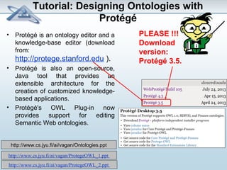 Tutorial: Designing Ontologies with 
Protégé 
• Protégé is an ontology editor and a 
knowledge-base editor (download 
from: 
http://protege.stanford.edu ). 
• Protégé is also an open-source, 
Java tool that provides an 
extensible architecture for the 
creation of customized knowledge-based 
applications. 
• Protégé's OWL Plug-in now 
provides support for editing 
Semantic Web ontologies. 
http://www.cs.jyu.fi/ai/vagan/ProtegeOWL_1.ppt 
http://www.cs.jyu.fi/ai/vagan/ProtegeOWL_2.ppt 
PLEASE !!! 
Download 
version: 
Protégé 3.5. 
http://www.cs.jyu.fi/ai/vagan/Ontologies.ppt 
 