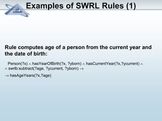 Examples of SWRL Rules (1) 
Rule computes age of a person from the current year and 
the date of birth: 
Person(?x) Ù hasYearOfBirth(?x, ?yborn) Ù hasCurrentYear(?x,?ycurrent) Ù 
Ù swrlb:subtract(?age, ?ycurrent, ?yborn) ® 
® hasAgeYears(?x,?age) 
 