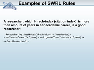 Examples of SWRL Rules 
A researcher, which Hirsch-index (citation index) is more 
than amount of years in her academic career, is a good 
researcher: 
Researcher(?x) Ù hasHindexOfPublications(?x, ?hirschindex) Ù 
Ù hasYearsInCareer(?x, ?years) Ù swrlb:greaterThan(?hirschindex,?years) ® 
® GoodResearcher(?x) 
 