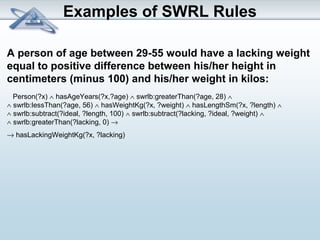 Examples of SWRL Rules 
A person of age between 29-55 would have a lacking weight 
equal to positive difference between his/her height in 
centimeters (minus 100) and his/her weight in kilos: 
Person(?x) Ù hasAgeYears(?x,?age) Ù swrlb:greaterThan(?age, 28) Ù 
Ù swrlb:lessThan(?age, 56) Ù hasWeightKg(?x, ?weight) Ù hasLengthSm(?x, ?length) Ù 
Ù swrlb:subtract(?ideal, ?length, 100) Ù swrlb:subtract(?lacking, ?ideal, ?weight) Ù 
Ù swrlb:greaterThan(?lacking, 0) ® 
® hasLackingWeightKg(?x, ?lacking) 
