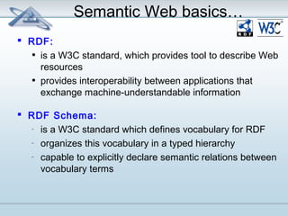 Semantic Web basics… 
 RDF: 
• is a W3C standard, which provides tool to describe Web 
resources 
• provides interoperability between applications that 
exchange machine-understandable information 
 RDF Schema: 
– is a W3C standard which defines vocabulary for RDF 
– organizes this vocabulary in a typed hierarchy 
– capable to explicitly declare semantic relations between 
vocabulary terms 
 