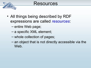 Resources 
• All things being described by RDF 
expressions are called resources: 
– entire Web page; 
– a specific XML element; 
– whole collection of pages; 
– an object that is not directly accessible via the 
Web. 
 