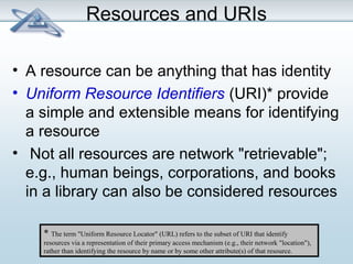 Resources and URIs 
• A resource can be anything that has identity 
• Uniform Resource Identifiers (URI)* provide 
a simple and extensible means for identifying 
a resource 
• Not all resources are network "retrievable"; 
e.g., human beings, corporations, and books 
in a library can also be considered resources 
* The term "Uniform Resource Locator" (URL) refers to the subset of URI that identify 
resources via a representation of their primary access mechanism (e.g., their network "location"), 
rather than identifying the resource by name or by some other attribute(s) of that resource. 
 