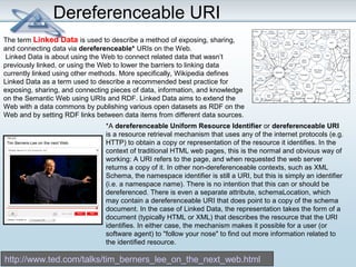 Dereferenceable URI 
The term Linked Data is used to describe a method of exposing, sharing, 
and connecting data via dereferenceable* URIs on the Web. 
Linked Data is about using the Web to connect related data that wasn’t 
previously linked, or using the Web to lower the barriers to linking data 
currently linked using other methods. More specifically, Wikipedia defines 
Linked Data as a term used to describe a recommended best practice for 
exposing, sharing, and connecting pieces of data, information, and knowledge 
on the Semantic Web using URIs and RDF. Linked Data aims to extend the 
Web with a data commons by publishing various open datasets as RDF on the 
Web and by setting RDF links between data items from different data sources. 
*A dereferenceable Uniform Resource Identifier or dereferenceable URI 
is a resource retrieval mechanism that uses any of the internet protocols (e.g. 
HTTP) to obtain a copy or representation of the resource it identifies. In the 
context of traditional HTML web pages, this is the normal and obvious way of 
working: A URI refers to the page, and when requested the web server 
returns a copy of it. In other non-dereferenceable contexts, such as XML 
Schema, the namespace identifier is still a URI, but this is simply an identifier 
(i.e. a namespace name). There is no intention that this can or should be 
dereferenced. There is even a separate attribute, schemaLocation, which 
may contain a dereferenceable URI that does point to a copy of the schema 
document. In the case of Linked Data, the representation takes the form of a 
document (typically HTML or XML) that describes the resource that the URI 
identifies. In either case, the mechanism makes it possible for a user (or 
software agent) to "follow your nose" to find out more information related to 
the identified resource. 
http://www.ted.com/talks/tim_berners_lee_on_the_next_web.html 
 