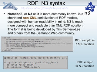 RDF N3 syntax 
• Notation3, or N3 as it is more commonly known, is a 
shorthand non-XML serialization of RDF models, 
designed with human-readability in mind: N3 is much 
more compact and readable than XML RDF notation. 
The format is being developed by Tim Berners-Lee 
and others from the Semantic Web community. 
RDF sample in 
XML notation 
RDF sample 
in N3 notation 
http://www.w3.org/TeamSubmission/n3/ 
 