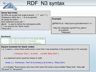 RDF N3 syntax 
Some fast hints: 
All URIs are quoted with angle brackets ( “<“ and “>” ). 
Whitespace within the < > is to be ignored. 
All values are within " " . 
Each statement ends with “.” 
@pref is used to define the namespace prefix. 
[ ] are used for the “blank nodes”. 
Check all in : http://www.w3.org/TeamSubmission/n3/ 
Shorthand: 
Example: 
@PREFIX dc: <http://purl.org/dc/elements/1.1/> . 
<http://en.wikipedia.org/wiki/Tony_Benn> 
dc:publisher 
"Wikipedia" . 
Square brackets for blank nodes: 
[ pl ] means x, where there exists some x such that x has properties in the property list pl. For example: 
[ :firstname "Ora" ] dc:wrote [ dc:title "Moby Dick" ] . 
… is a statement which would be means in math: 
exists x, y . firstname(x, "Ora") & dc:wrote(x,y) & dc:title (y, "Moby Dick") 
… or in English "Some person who has a first name Ora wrote a book entitled "Moby Dick". Note not 
"the book" or "the person". 
 