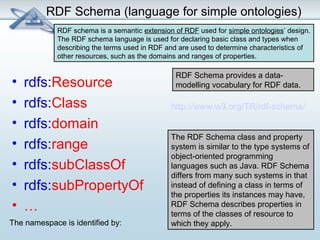 RDF Schema (language for simple ontologies) 
RDF schema is a semantic extension of RDF used for simple ontologies’ design. 
The RDF schema language is used for declaring basic class and types when 
describing the terms used in RDF and are used to determine characteristics of 
other resources, such as the domains and ranges of properties. 
• rdfs:Resource 
• rdfs:Class 
• rdfs:domain 
• rdfs:range 
• rdfs:subClassOf 
• rdfs:subPropertyOf 
• … 
RDF Schema provides a data-modelling 
vocabulary for RDF data. 
http://www.w3.org/TR/rdf-schema/ 
The RDF Schema class and property 
system is similar to the type systems of 
object-oriented programming 
languages such as Java. RDF Schema 
differs from many such systems in that 
instead of defining a class in terms of 
the properties its instances may have, 
RDF Schema describes properties in 
terms of the classes of resource to 
The namespace is identified by: which they apply. 
http://www.w3.org/2000/01/rdf-schema# 
 