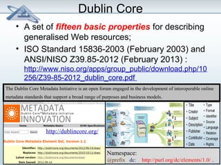 Dublin Core 
• A set of fifteen basic properties for describing 
generalised Web resources; 
• ISO Standard 15836-2003 (February 2003) and 
ANSI/NISO Z39.85-2012 (February 2013) : 
http://www.niso.org/apps/group_public/download.php/10 
256/Z39-85-2012_dublin_core.pdf 
The Dublin Core Metadata Initiative is an open forum engaged in the development of interoperable online 
metadata standards that support a broad range of purposes and business models. 
Namespace: 
@prefix dc: http://purl.org/dc/elements/1.0/ . 
http://dublincore.org/ 
 