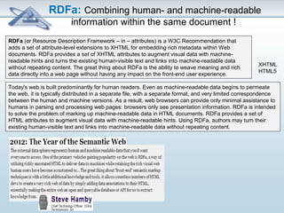 RDFa: Combining human- and machine-readable 
information within the same document ! 
RDFa (or Resource Description Framework – in – attributes) is a W3C Recommendation that 
adds a set of attribute-level extensions to XHTML for embedding rich metadata within Web 
documents. RDFa provides a set of XHTML attributes to augment visual data with machine-readable 
hints and turns the existing human-visible text and links into machine-readable data 
without repeating content. The great thing about RDFa is the ability to weave meaning and rich 
data directly into a web page without having any impact on the front-end user experience. 
XHTML 
HTML5 
Today's web is built predominantly for human readers. Even as machine-readable data begins to permeate 
the web, it is typically distributed in a separate file, with a separate format, and very limited correspondence 
between the human and machine versions. As a result, web browsers can provide only minimal assistance to 
humans in parsing and processing web pages: browsers only see presentation information. RDFa is intended 
to solve the problem of marking up machine-readable data in HTML documents. RDFa provides a set of 
HTML attributes to augment visual data with machine-readable hints. Using RDFa, authors may turn their 
existing human-visible text and links into machine-readable data without repeating content. 
 