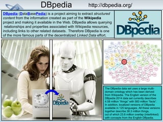 DBpedia http://dbpedia.org/ 
DBpedia (DataBasePedia) is a project aiming to extract structured 
content from the information created as part of the Wikipedia 
project and making it available in the Web. DBpedia allows querying 
relationships and properties associated with Wikipedia resources, 
including links to other related datasets. Therefore DBpedia is one 
of the more famous parts of the decentralized Linked Data effort. 
The DBpedia data set uses a large multi-domain 
ontology which has been derived 
from Wikipedia. The English version of the 
DBpedia 2014 data set currently describes 
4.58 million “things” with 583 million “facts”. 
In addition, localized versions of DBpedia 
available in 125 languages. All these versions 
together describe 38.3 million things, 
out of which 23.8 million overlap (interlinked) 
with concepts from the English DBpedia. 
 