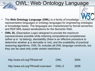 OWL: Web Ontology Language 
• The Web Ontology Language (OWL) is a family of knowledge 
representation languages or ontology languages for engineering ontologies 
or knowledge bases. The languages are characterized by formal semantics 
and RDF/XML-based serializations for the Semantic Web. 
• OWL DL (Description Logic) designed to provide the maximum 
expressiveness possible while retaining computational completeness 
(either φ or ¬φ belong), decidability (there is an effective procedure to 
determine whether φ is derivable or not), and the availability of practical 
reasoning algorithms. OWL DL includes all OWL language constructs, but 
they can be used only under certain restrictions 
http://www.w3.org/TR/owl-ref/ OWL 2004 
http://www.w3.org/TR/owl2-overview/ OWL-2 2009 
 