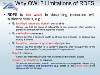 Why OWL? Limitations of RDFS 
• RDFS is too weak in describing resources with 
sufficient details, e.g.: 
– No localised range and domain constraints 
• Cannot say that the range of isToughtBy is only professor when applied to 
professors and lecturer when applied to lecturers 
– No cardinality constraints 
• Cannot say that a course is taught by at least one professor, or persons have 
exactly 2 parents 
– No transitive, inverse or symmetrical properties 
• Cannot say that isPartOf is a transitive property, that hasSupervisor is the 
inverse of isSupervisorOf, and, that friendOf is symmetrical 
– Disjoint classes 
• Cannot say that Graduate and PhD. Students are two disjoint classes 
– Boolean combinations of classes 
• Sometimes we may need to build new classes by combining other classes using 
union, intersection, and complement (e.g. person is the disjoint union of the 
classes male and female) 
 