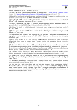 Information and Knowledge Management                                                                www.iiste.org
ISSN 2224-5758 (Paper) ISSN 2224-896X (Online)
Vol 2, No.6, 2012

Internet Technology,Vol. 3, No. 1, (February 2003),2-24
[2] TvaroˇZek Michal,”Personalized navigation in the semantic web”, Lecture Notes in Computer Science,
Volume 4018, Adaptive Hypermedia and Adaptive Web-Based Systems,Springer(2006), 467-472.
[3] Daoud Mariam, Tamine-Lechani Lynda and Boughanem Mohand,”Using a graph-based ontological user
profile for personalizing search”, ,ACM. CIKM’08(October 26–30, 2008)
[4] Hong Jong-Yi, Suh Eui-Ho and Kim Sung-Jin, “Context-aware systems a literature review and classification”,
Elsevier Expert Systems with Applications 36 (2009) 8509–8522.
[5] Sieg A., Mobasher B., and Burke R., “Learning ontology-based user profiles: a semantic approach to
personalized web search”, IEEE Intelligent Informatics Bulletin, vol. 8, (2007).
[6] Challam V., Gauch S., and Chandramouli “A.,Contextual search using ontology-based user profiles”,
RIA2007, (2007).
[7] Tamine Lynda, Boughanem Mohand and           Zemirli Nesrine, “Inferring the user interests using the search
history”, LWA 2006,(2006).
[8] Shin Dongmin, Lee Jae-Won, Yeon Jongheum,and Lee Sang-Goo,”Context-aware recommendation by
aggregating user context”,proceedings of 2009 IEEE Conference on Commerce and Enterprise
Computing(2009).
[9] Hong Jongyi,-Ho Suh A, Eui , Kim Junyoung ,and Kim Suyeon, “Context-aware system for proactive
personalized service based on context history”, ,Expert Systems with Applications Elsevier 36 (2009)
7448–7457.
[10] Carminati Barbara, Ferrari Elena, and Perego Andrea,” Combining social networks and semantic web
technologies for personalizing web access, collaborative computing: networking, applications and worksharing”
Lecture Notes of the Institute for Computer Sciences, Social Informatics and Telecommunications Engineering,
Volume 10. ISBN 978-3-642-03353-7. Springer Berlin Heidelberg, (2009), p. 126
[11] Ankolekar Anupriya and Vrandeˇci´ Denny, “Personalizing web surfing with semantically enriched personal
profiles”, International Workshop On Semantic Web Personalization at Budva, ontenegro,(June 12, 2006).
[12] Barla Michal, Tvaroˇzek Michal,and Bielikov M´Aria “A, Rule-based user characteristics acquisition
from logs with semantics for personalized web-based systems” Computing and Informatics, Vol. 28, (Sep-22
2009). 399–427
[13] Wang Yiwen, Stash Natalia, Aroyo Lora, Hollink Laura,and Schreiber Guus,” Semantic relations in content
based recommender systems”, Citeseer.(2009)
[14] Lee Jae-Won, Nam Kwang-Hyun, and Lee Sang-Goo,”Semantics based collaborative filtering",
Springer-Verlag Berlin Heidelberg Software Engineering, Artificial Intelligence,( 2009),201–208. [15] LIIV [15]
Innar, Ruotsalo Tuukka, Tammet Tanel and Kuusik Alar, “Personalized context-aware recommendations in
smartmuseum:combining semantics with statistics” ,in proceedings of Third internal conference on Advances in
semantic processing,IEEE (2009) , 50 – 55.




                                                       105
 